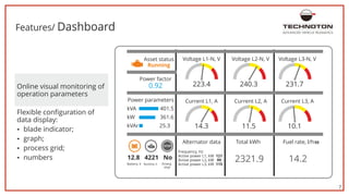 7
Features/ Dashboard ADVANCED VEHICLE TELEMATICS
Online visual monitoring of
operation parameters
џ graph;
Flexible configuration of
data display:
џ blade indicator;
џ numbers
џ process grid;
223.4 240.3
11.5
2321.9 14.2
231.7
10.1
Asset status
14.3
12.8 4221 No
Running
Power factor
Power parameters
0.92
Alternator data Total kWh Fuel rate, l/h50
Frequency, Hz
Active power L1, kW 121
Active power L2, kW 99
Active power L3, kW 115
Battery, V Runtime, h Emerg.
kVA 401.5
stop
kW 361.6
kVAr 25.3
Voltage L1-N, V
Current L1, A
Voltage L2-N, V
Current L2, A
Voltage L3-N, V
Current L3, A
 