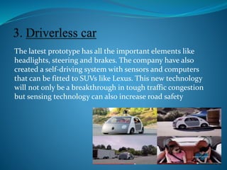 The latest prototype has all the important elements like
headlights, steering and brakes. The company have also
created a self-driving system with sensors and computers
that can be fitted to SUVs like Lexus. This new technology
will not only be a breakthrough in tough traffic congestion
but sensing technology can also increase road safety
 