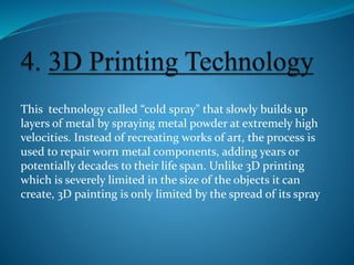 This technology called “cold spray" that slowly builds up
layers of metal by spraying metal powder at extremely high
velocities. Instead of recreating works of art, the process is
used to repair worn metal components, adding years or
potentially decades to their life span. Unlike 3D printing
which is severely limited in the size of the objects it can
create, 3D painting is only limited by the spread of its spray
 