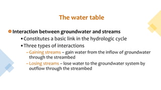 The water table
Interaction between groundwater and streams
•Constitutes a basic link in the hydrologic cycle
•Three types of interactions
–Gaining streams – gain water from the inflow of groundwater
through the streambed
–Losing streams – lose water to the groundwater system by
outflow through the streambed
 