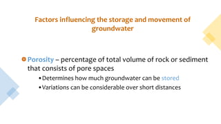 Factors influencing the storage and movement of
groundwater
Porosity – percentage of total volume of rock or sediment
that consists of pore spaces
•Determines how much groundwater can be stored
•Variations can be considerable over short distances
 