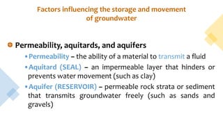 Factors influencing the storage and movement
of groundwater
Permeability, aquitards, and aquifers
•Permeability – the ability of a material to transmit a fluid
•Aquitard (SEAL) – an impermeable layer that hinders or
prevents water movement (such as clay)
•Aquifer (RESERVOIR) – permeable rock strata or sediment
that transmits groundwater freely (such as sands and
gravels)
 