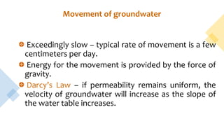 Movement of groundwater
Exceedingly slow – typical rate of movement is a few
centimeters per day.
Energy for the movement is provided by the force of
gravity.
Darcy’s Law – if permeability remains uniform, the
velocity of groundwater will increase as the slope of
the water table increases.
 