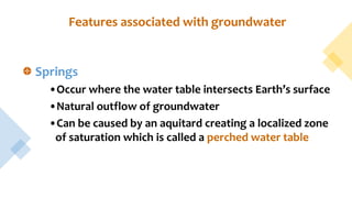 Features associated with groundwater
Springs
•Occur where the water table intersects Earth’s surface
•Natural outflow of groundwater
•Can be caused by an aquitard creating a localized zone
of saturation which is called a perched water table
 