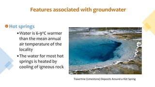 Features associated with groundwater
Hot springs
•Water is 6-9oC warmer
than the mean annual
air temperature of the
locality
•The water for most hot
springs is heated by
cooling of igneous rock
Travertine (Limestone) Deposits Around a Hot Spring
 
