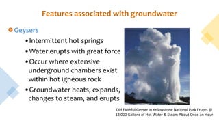Features associated with groundwater
Geysers
•Intermittent hot springs
•Water erupts with great force
•Occur where extensive
underground chambers exist
within hot igneous rock
•Groundwater heats, expands,
changes to steam, and erupts
Old Faithful Geyser in Yellowstone National Park Erupts @
12,000 Gallons of Hot Water & Steam About Once an Hour
 