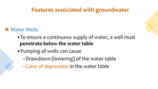 Features associated with groundwater
Water Wells
•To ensure a continuous supply of water, a well must
penetrate below the water table
•Pumping of wells can cause
–Drawdown (lowering) of the water table
–Cone of depression in the water table
 