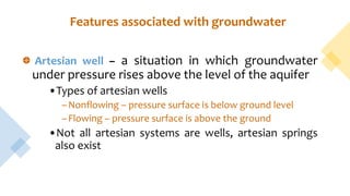 Features associated with groundwater
Artesian well – a situation in which groundwater
under pressure rises above the level of the aquifer
•Types of artesian wells
–Nonflowing – pressure surface is below ground level
–Flowing – pressure surface is above the ground
•Not all artesian systems are wells, artesian springs
also exist
 