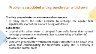 Problems associated with groundwater withdrawal
Treating groundwater as a nonrenewable resource
• In many places the water available to recharge the aquifer falls
significantly short of the amount being withdrawn
Subsidence
• Ground sinks when water is pumped from wells faster than natural
recharge processes can replace it (San Joaquin Valley of California)
Saltwater contamination
• Excessive groundwater withdrawal causes saltwater to be drawn into
wells, thus contaminating the freshwater supply This is primarily a
problem is coastal areas
 