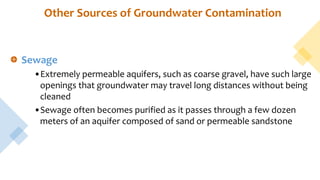 Other Sources of Groundwater Contamination
Sewage
•Extremely permeable aquifers, such as coarse gravel, have such large
openings that groundwater may travel long distances without being
cleaned
•Sewage often becomes purified as it passes through a few dozen
meters of an aquifer composed of sand or permeable sandstone
 