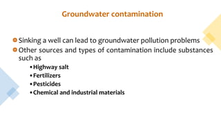 Groundwater contamination
Sinking a well can lead to groundwater pollution problems
Other sources and types of contamination include substances
such as
•Highway salt
•Fertilizers
•Pesticides
•Chemical and industrial materials
 