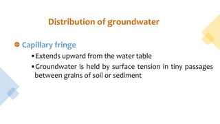Capillary fringe
•Extends upward from the water table
•Groundwater is held by surface tension in tiny passages
between grains of soil or sediment
Distribution of groundwater
 