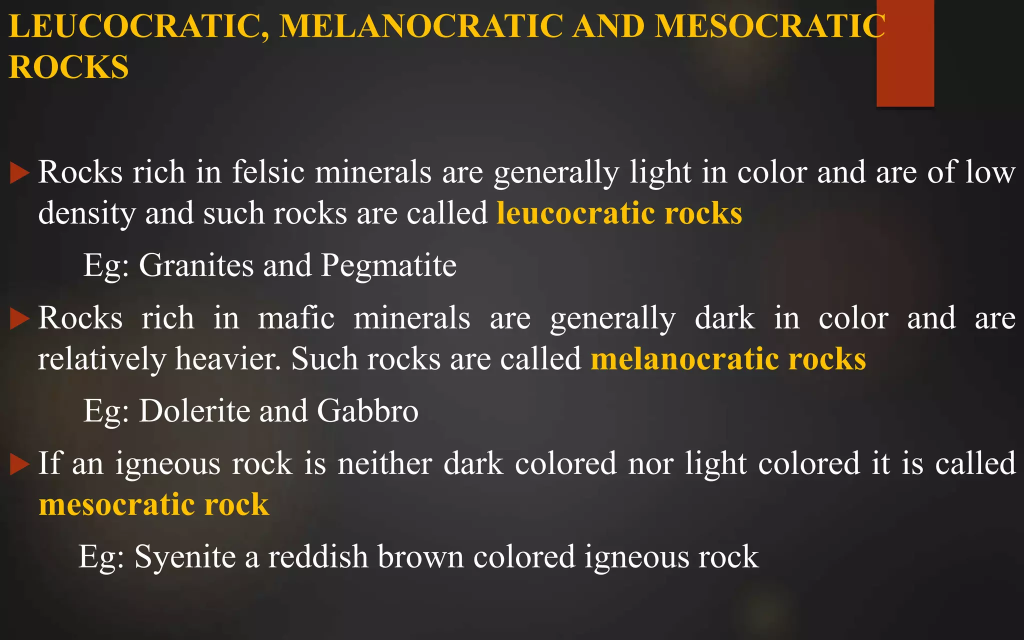 LEUCOCRATIC, MELANOCRATIC AND MESOCRATIC
ROCKS
 Rocks rich in felsic minerals are generally light in color and are of low
density and such rocks are called leucocratic rocks
Eg: Granites and Pegmatite
 Rocks rich in mafic minerals are generally dark in color and are
relatively heavier. Such rocks are called melanocratic rocks
Eg: Dolerite and Gabbro
 If an igneous rock is neither dark colored nor light colored it is called
mesocratic rock
Eg: Syenite a reddish brown colored igneous rock
 
