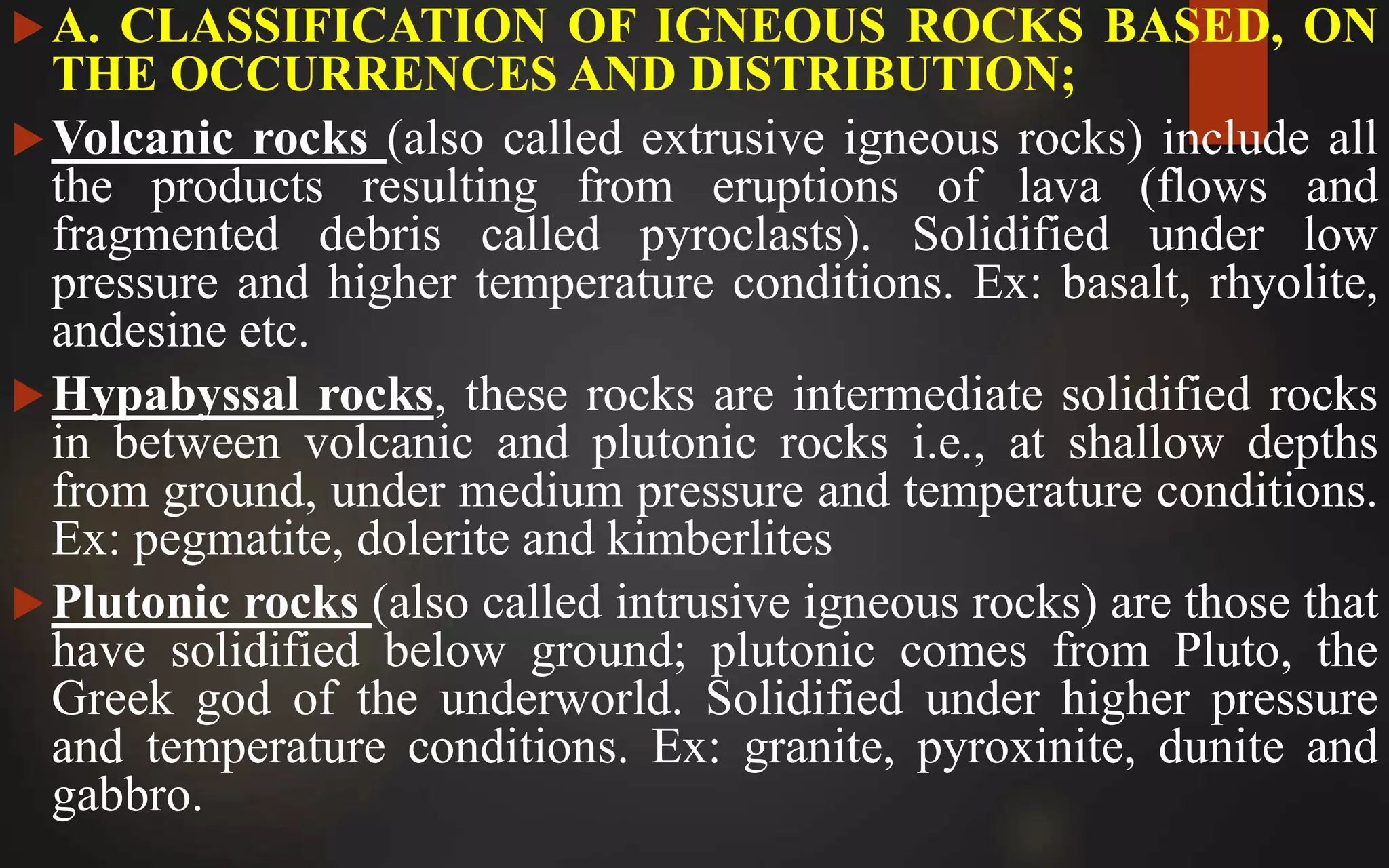 A. CLASSIFICATION OF IGNEOUS ROCKS BASED, ON
THE OCCURRENCES AND DISTRIBUTION;
Volcanic rocks (also called extrusive igneous rocks) include all
the products resulting from eruptions of lava (flows and
fragmented debris called pyroclasts). Solidified under low
pressure and higher temperature conditions. Ex: basalt, rhyolite,
andesine etc.
Hypabyssal rocks, these rocks are intermediate solidified rocks
in between volcanic and plutonic rocks i.e., at shallow depths
from ground, under medium pressure and temperature conditions.
Ex: pegmatite, dolerite and kimberlites
Plutonic rocks (also called intrusive igneous rocks) are those that
have solidified below ground; plutonic comes from Pluto, the
Greek god of the underworld. Solidified under higher pressure
and temperature conditions. Ex: granite, pyroxinite, dunite and
gabbro.
 