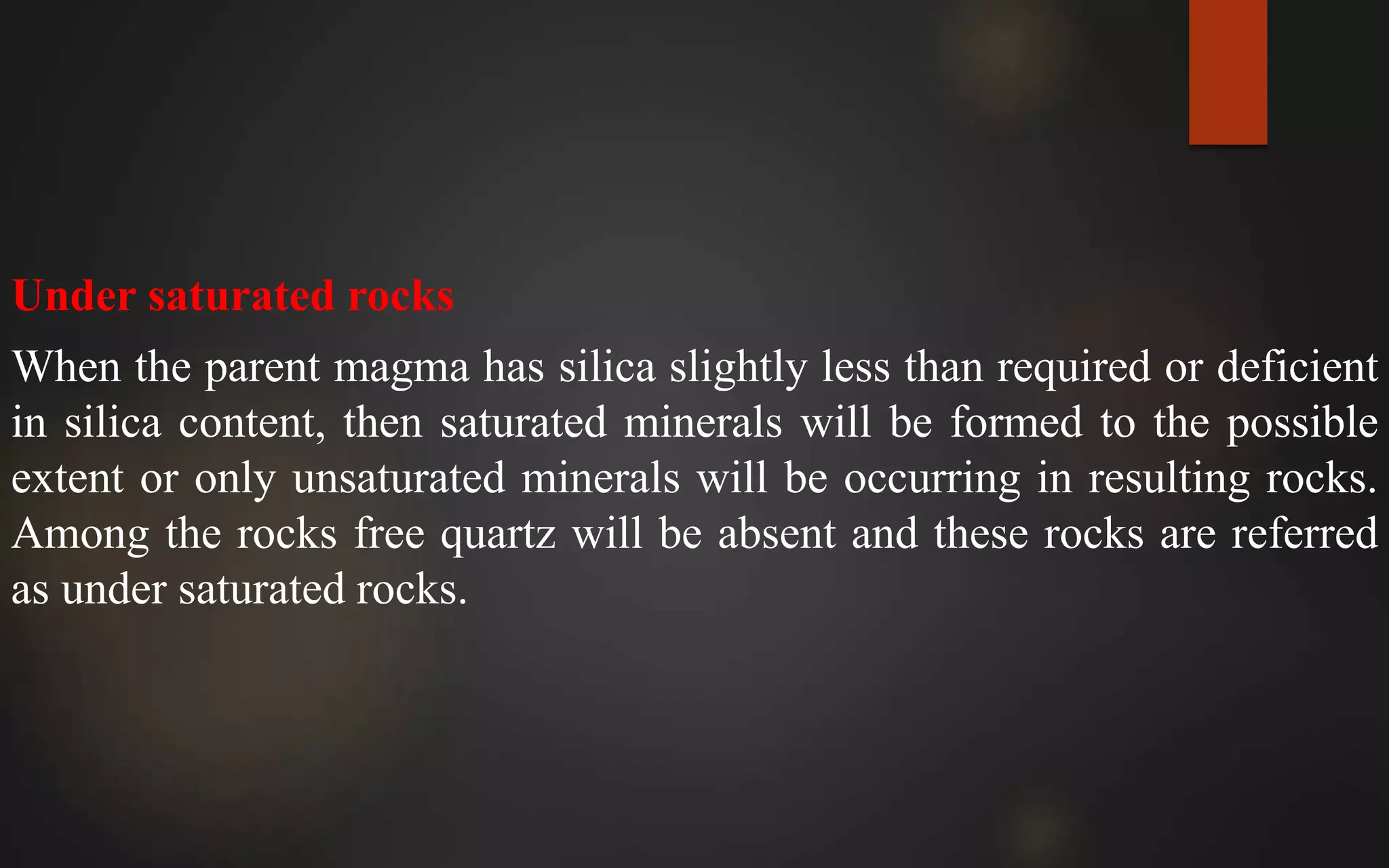 Under saturated rocks
When the parent magma has silica slightly less than required or deficient
in silica content, then saturated minerals will be formed to the possible
extent or only unsaturated minerals will be occurring in resulting rocks.
Among the rocks free quartz will be absent and these rocks are referred
as under saturated rocks.
 