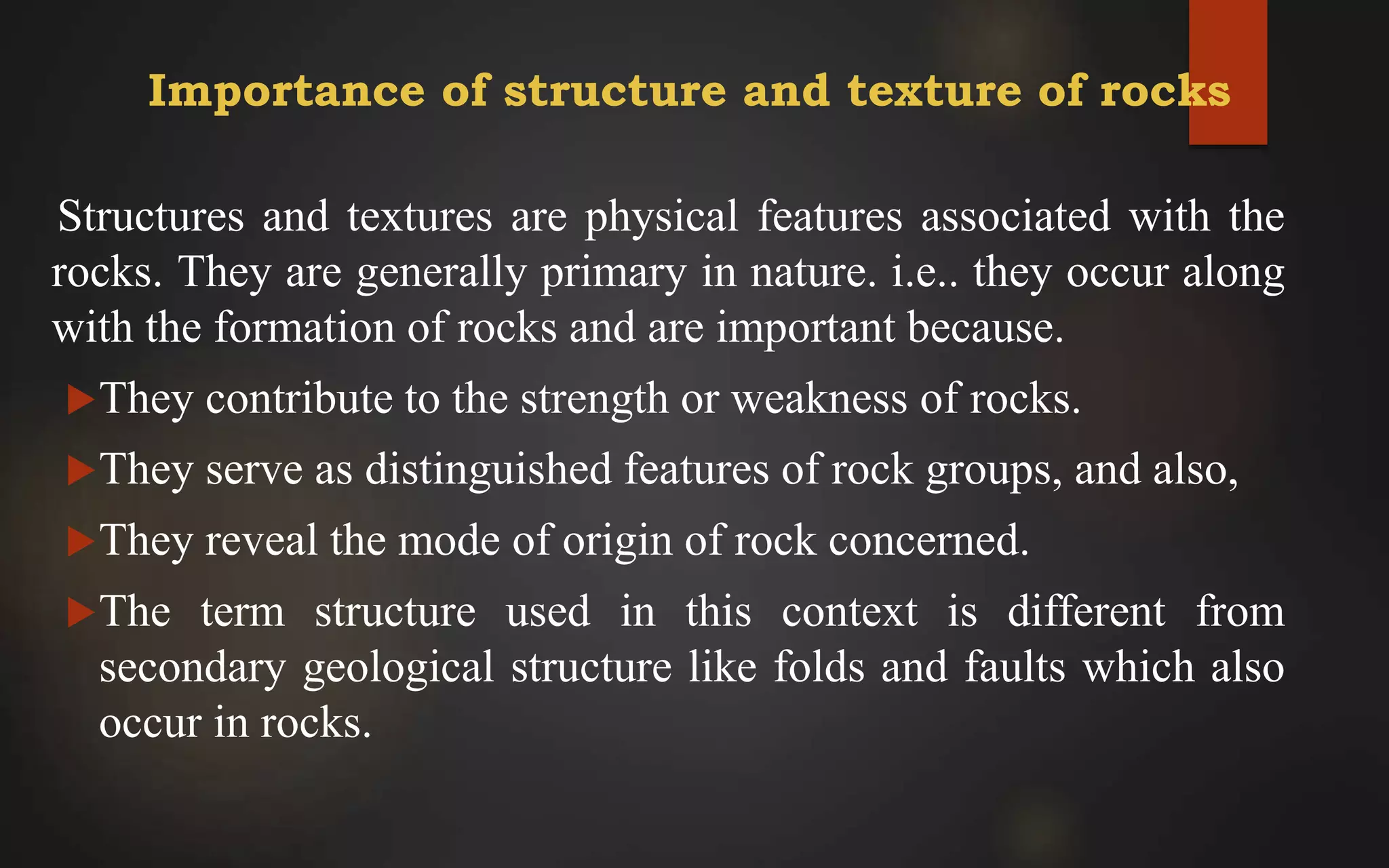 Importance of structure and texture of rocks
Structures and textures are physical features associated with the
rocks. They are generally primary in nature. i.e.. they occur along
with the formation of rocks and are important because.
They contribute to the strength or weakness of rocks.
They serve as distinguished features of rock groups, and also,
They reveal the mode of origin of rock concerned.
The term structure used in this context is different from
secondary geological structure like folds and faults which also
occur in rocks.
 