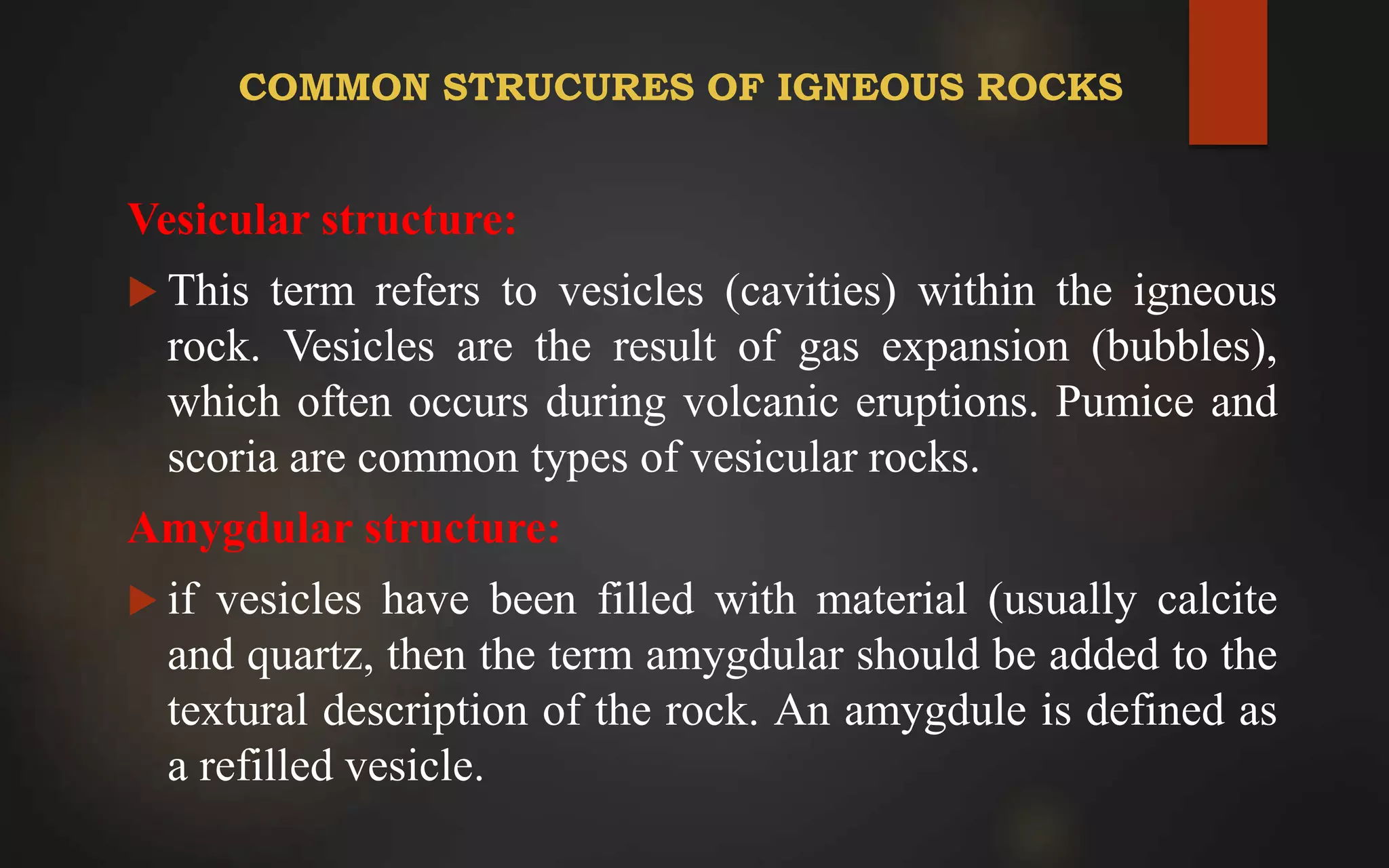 COMMON STRUCURES OF IGNEOUS ROCKS
Vesicular structure:
 This term refers to vesicles (cavities) within the igneous
rock. Vesicles are the result of gas expansion (bubbles),
which often occurs during volcanic eruptions. Pumice and
scoria are common types of vesicular rocks.
Amygdular structure:
 if vesicles have been filled with material (usually calcite
and quartz, then the term amygdular should be added to the
textural description of the rock. An amygdule is defined as
a refilled vesicle.
 
