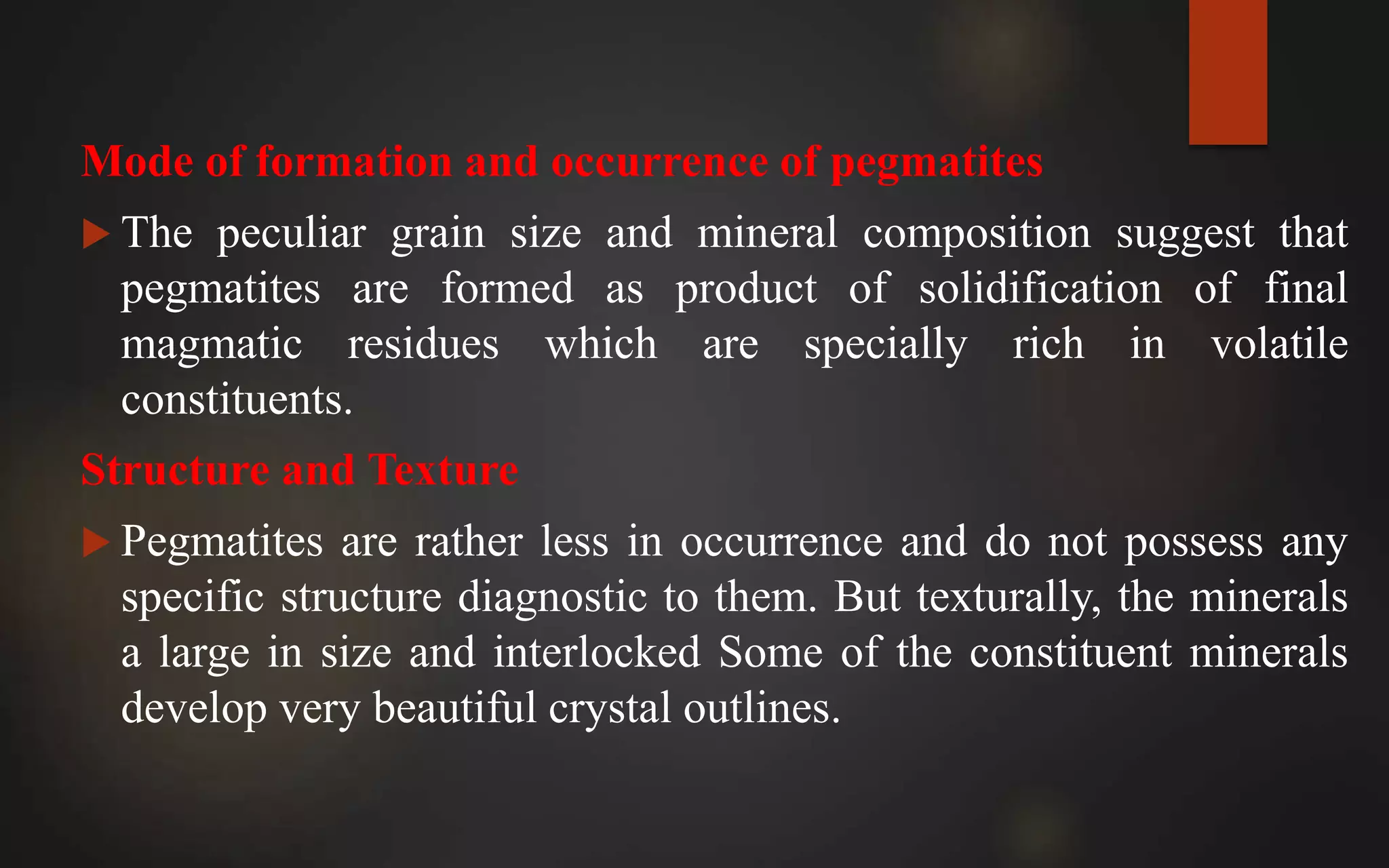 Mode of formation and occurrence of pegmatites
 The peculiar grain size and mineral composition suggest that
pegmatites are formed as product of solidification of final
magmatic residues which are specially rich in volatile
constituents.
Structure and Texture
 Pegmatites are rather less in occurrence and do not possess any
specific structure diagnostic to them. But texturally, the minerals
a large in size and interlocked Some of the constituent minerals
develop very beautiful crystal outlines.
 