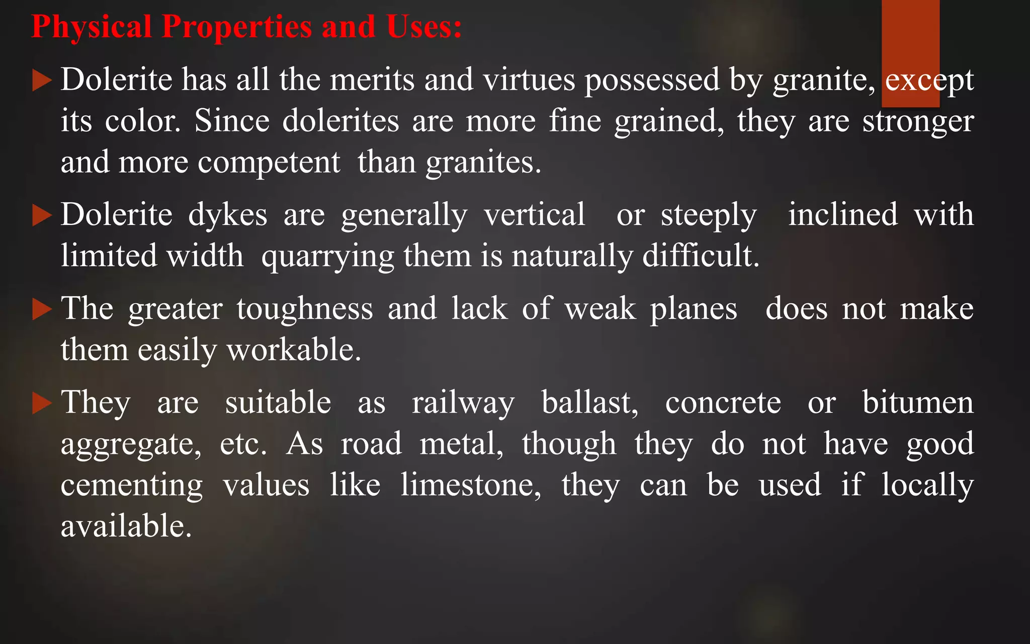 Physical Properties and Uses:
 Dolerite has all the merits and virtues possessed by granite, except
its color. Since dolerites are more fine grained, they are stronger
and more competent than granites.
 Dolerite dykes are generally vertical or steeply inclined with
limited width quarrying them is naturally difficult.
 The greater toughness and lack of weak planes does not make
them easily workable.
 They are suitable as railway ballast, concrete or bitumen
aggregate, etc. As road metal, though they do not have good
cementing values like limestone, they can be used if locally
available.
 