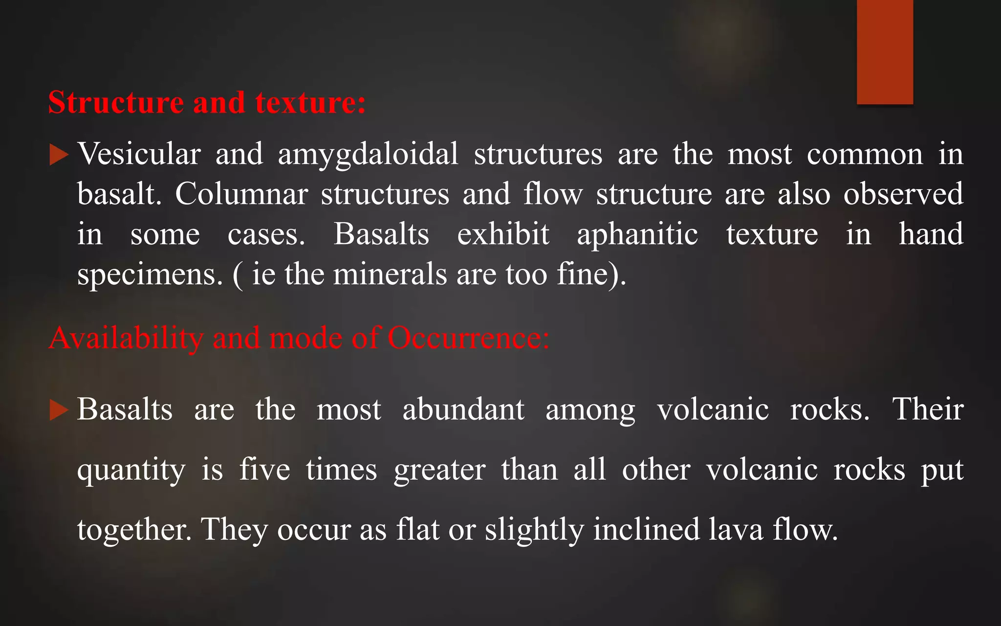 Structure and texture:
 Vesicular and amygdaloidal structures are the most common in
basalt. Columnar structures and flow structure are also observed
in some cases. Basalts exhibit aphanitic texture in hand
specimens. ( ie the minerals are too fine).
Availability and mode of Occurrence:
 Basalts are the most abundant among volcanic rocks. Their
quantity is five times greater than all other volcanic rocks put
together. They occur as flat or slightly inclined lava flow.
 