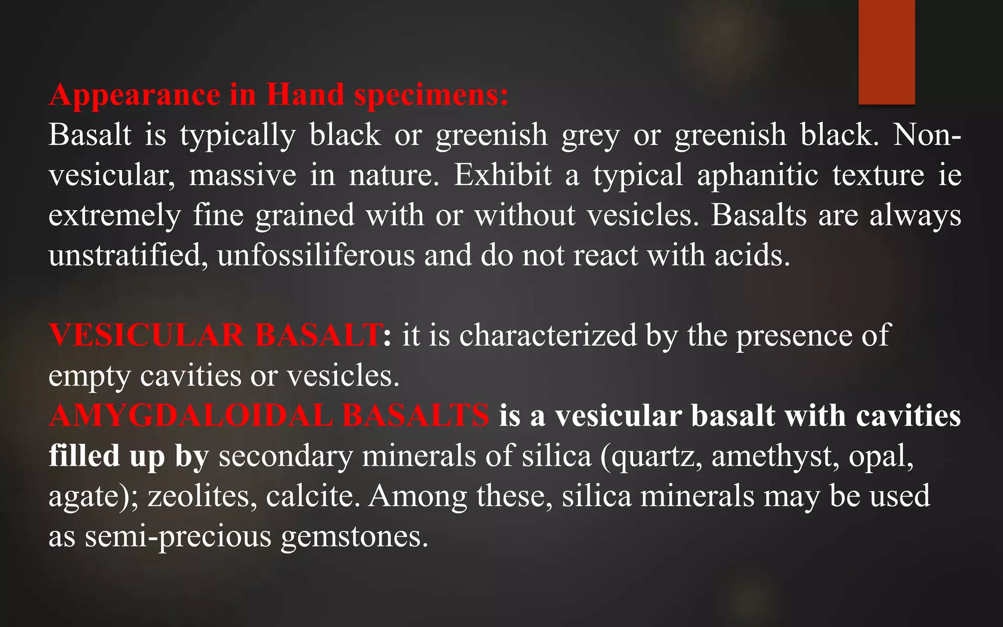 Appearance in Hand specimens:
Basalt is typically black or greenish grey or greenish black. Non-
vesicular, massive in nature. Exhibit a typical aphanitic texture ie
extremely fine grained with or without vesicles. Basalts are always
unstratified, unfossiliferous and do not react with acids.
VESICULAR BASALT: it is characterized by the presence of
empty cavities or vesicles.
AMYGDALOIDAL BASALTS is a vesicular basalt with cavities
filled up by secondary minerals of silica (quartz, amethyst, opal,
agate); zeolites, calcite. Among these, silica minerals may be used
as semi-precious gemstones.
 