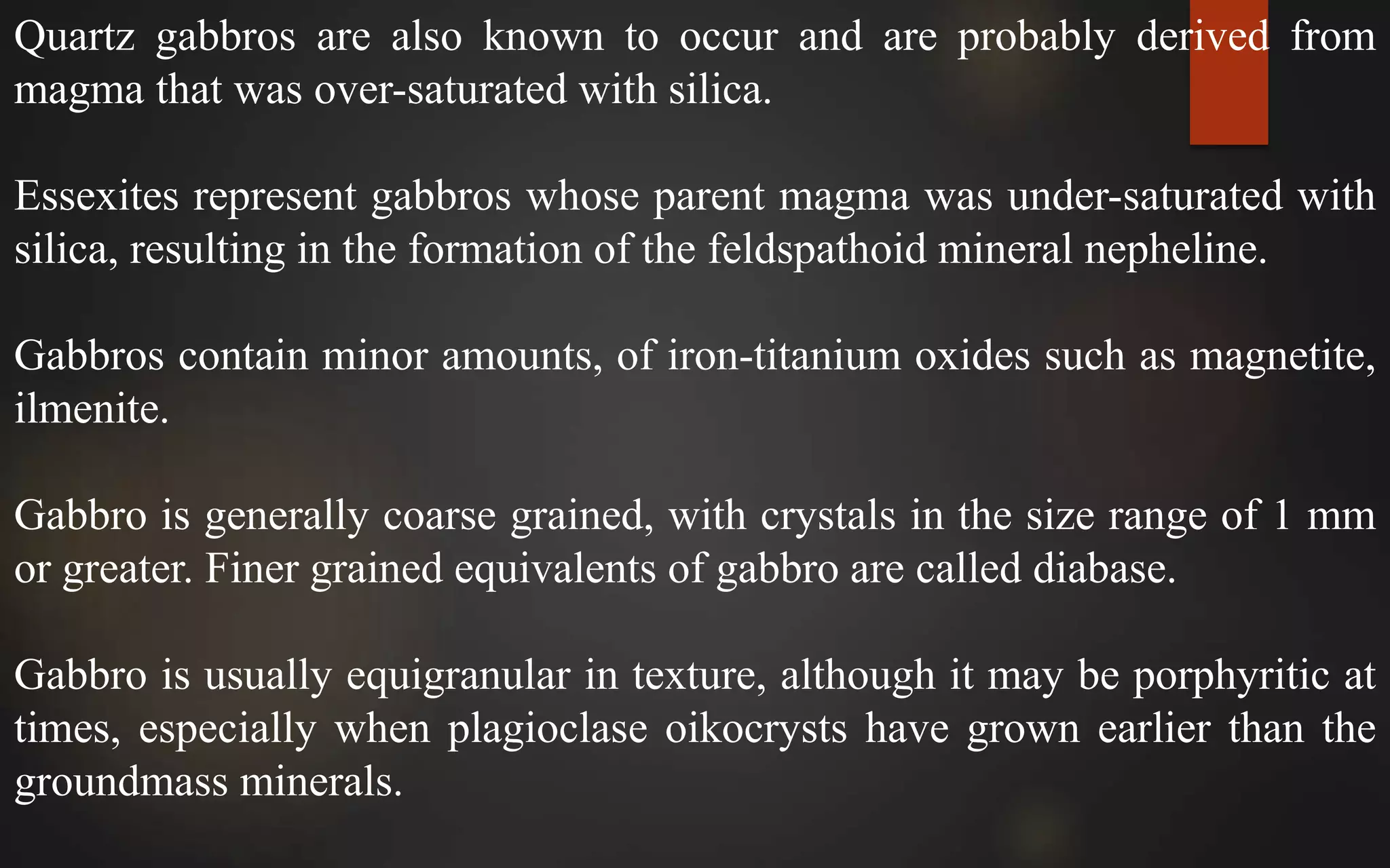 Quartz gabbros are also known to occur and are probably derived from
magma that was over-saturated with silica.
Essexites represent gabbros whose parent magma was under-saturated with
silica, resulting in the formation of the feldspathoid mineral nepheline.
Gabbros contain minor amounts, of iron-titanium oxides such as magnetite,
ilmenite.
Gabbro is generally coarse grained, with crystals in the size range of 1 mm
or greater. Finer grained equivalents of gabbro are called diabase.
Gabbro is usually equigranular in texture, although it may be porphyritic at
times, especially when plagioclase oikocrysts have grown earlier than the
groundmass minerals.
 