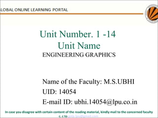 Unit Number. 1 -14
Unit Name
ENGINEERING GRAPHICS
Name of the Faculty: M.S.UBHI
UID: 14054
E-mail ID: ubhi.14054@lpu.co.in
In case you disagree with certain content of the reading material, kindly mail to the concerned faculty
c. c to golp.lpu@gmail.com
 