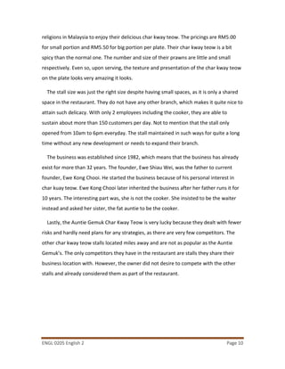 ENGL 0205 English 2 Page 10
religions in Malaysia to enjoy their delicious char kway teow. The pricings are RM5.00
for small portion and RM5.50 for big portion per plate. Their char kway teow is a bit
spicy than the normal one. The number and size of their prawns are little and small
respectively. Even so, upon serving, the texture and presentation of the char kway teow
on the plate looks very amazing it looks.
The stall size was just the right size despite having small spaces, as it is only a shared
space in the restaurant. They do not have any other branch, which makes it quite nice to
attain such delicacy. With only 2 employees including the cooker, they are able to
sustain about more than 150 customers per day. Not to mention that the stall only
opened from 10am to 6pm everyday. The stall maintained in such ways for quite a long
time without any new development or needs to expand their branch.
The business was established since 1982, which means that the business has already
exist for more than 32 years. The founder, Ewe Shiau Wei, was the father to current
founder, Ewe Kong Chooi. He started the business because of his personal interest in
char kuay teow. Ewe Kong Chooi later inherited the business after her father runs it for
10 years. The interesting part was, she is not the cooker. She insisted to be the waiter
instead and asked her sister, the fat auntie to be the cooker.
Lastly, the Auntie Gemuk Char Kway Teow is very lucky because they dealt with fewer
risks and hardly need plans for any strategies, as there are very few competitors. The
other char kway teow stalls located miles away and are not as popular as the Auntie
Gemuk’s. The only competitors they have in the restaurant are stalls they share their
business location with. However, the owner did not desire to compete with the other
stalls and already considered them as part of the restaurant.
 