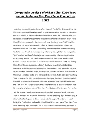 ENGL 0205 English 2 Page 11
Comparative Analysis of Ah Leng Char Kway Teow
and Aunty Gemuk Char Kway Teow Competitive
Traits
As a Malaysian, we all know that Penang food was truly Pearl of the Orient, and that was
the reason numerous Malaysians barely strike an eyelash at the prospect of making the
trek up to Penang to get those mouth-watering meals. There are a lot of amazing nice
local street foods at Penang and Char Kway Teow is one of the most well-known foods
there. This is the reason why the owner of Ah Leng Char Kway Teow, Teoh Yung Hee
stated that it is hard to compete with others as there are much more famous and
customer-based stall than them. Additionally, he mentioned that there has currently
total of around 47 stalls that are operating in Penang. Although there has many stalls,
Teoh Yung Hee is still can find out who are their competitors that stand as their top
three. Lorong Selamat Char Kway Teow was the first he mentioned. He said Lorong
Selamat has much more customer-based than them and the annual profits are leading
them. Then, the next competitor is Sister’s Char Kway Teow. It is located at Jalan
Macalister. It's named so on the grounds that the Char Kway Teow stall is worked by a
couple of sisters. The Lam's sisters had fried Kway Teow for around 50 years precisely at
this venue. Some tour guides even introduce to the tourists that it is the best Char Kway
Teow in Penang. The third competitor then is Siam Road Char Kway Teow. Obviously, it
is located at Siam Road or we called Jalan Siam. However, Teoh Yung Hee mentioned
that Siam Road has a very heavy weakness which they tend to let their customers wait
for so long for only just a plate of Char Kway Teow but other than that, the food is nice.
On the flip side, there is much easier to operate nicely for Aunty Gemuk Char Kway
Teow as there are not that much competitors around at Petaling Jaya. There are only 28
stalls total at Petaling Jaya and they are separated through different area as we all
knows that Petaling Jaya is a huge big city. Although there are a few of Char Kway Teow
stalls at Petaling Jaya, still they are not as tasty as we find around Penang because it is
 