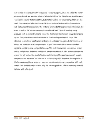 ENGL 0205 English 2 Page 12
not cooked by local but mostly foreigners. The curious parts, when we asked the owner
of Aunty Gemuk, we were surprised of what she told us. We thought was any Char Kway
Teow stalls around that area at first, but she told us that her actual competitors are the
stalls that are recently located inside the Restoran Jamal Mohamed as those are the
sub-stalls under the restaurant. The first and foremost of the competitor definitely is the
main branch of the restaurant which is the Mamak Stall. The stall is selling many
products such as Indian traditional foods like Roti Canai, Nasi Kandar, Maggi Goreng and
so on. Then, the next competitor is the stall that is selling Nasi Lemak Kukus. The
steamed coconut rice was fragrant and came in soft seperate grains. Determinations of
things are accessible as accompaniments to your fundamental nasi lemak - chicken
rendang, sambal kerang and sambal sotong. This is obviously most open-armed by our
Malay compatriots. The third competitor is the Curry Mee stall. This is because even the
owner herself praised the level of tastiness of the Curry Mee as she personally loves it
very much. She described the food for us like the curry taste was thick and fragrance of
the lime gave additional tartness. However, even though they are competing with each
others. The owner still told us that they are actually good in a kind of friendship and are
fighting with a fair level.
 
