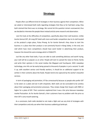 ENGL 0205 English 2 Page 13
Strategy
People often use different kind of strategies in their business against their competitors. When
we asked or interviewed both stalls regarding strategies that they so far had been using, they
both claimed that there was no strategy. We cannot let this question remain unanswered, thus
we decided to interview the people there instead and do some research and observation.
Lets first look at the difficulties of competition, specifically about their stall locations. Unlike
Auntie Gemuk CKT, Ah Leng CKT dealt with more and harder competition due to its stall located
at the product’s origin place, Pulau Pinang. As for Auntie Gemuk’s they chose to start the
business in a place that their product is not commonly found in Klang Valley. In the end, one
stall which have more competitions should have work harder in advertising their product,
however the shared the same strategy which is PUBLICITY.
Just like any other food stalls, if you are able to cook something delicious and worth trying,
your stall will be as popular as an artist. People will start to spread the news to friend, family
and write their opinions in the social medias like Blogspot and FourSquare. With nowadays
technology, one info can be easily being spread to thousand of peoples in just a second. To add
it up, with excellent service and friendly workers, it should be an additional support to be
written in their contents about the foods. People tend to be captured by the worker’s beautiful
services.
In term of packaging and promotion, it’ll be unnecessarily because as people who prefer CKT
to be eaten on a plate and eat it with chopsticks. Both stalls can be concluded to be careless
about their packaging and promotion processes. They simply charge their buyers with RM5 or
higher for a plate of CKY. Their customers explained that it was a fair price because nowadays
market fluctuation. As for Auntie Gemuk’s, their customers have no problem with the price as
their CKT is very mouth-watering.
As a conclusion, both stalls decided to not make a fight and use any kind of strategies with
their competitors and only use when their business suddenly go bankrupt.
 