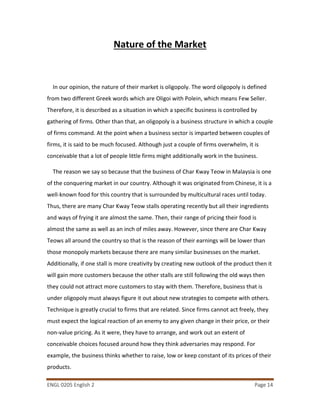 ENGL 0205 English 2 Page 14
Nature of the Market
In our opinion, the nature of their market is oligopoly. The word oligopoly is defined
from two different Greek words which are Oligoi with Polein, which means Few Seller.
Therefore, it is described as a situation in which a specific business is controlled by
gathering of firms. Other than that, an oligopoly is a business structure in which a couple
of firms command. At the point when a business sector is imparted between couples of
firms, it is said to be much focused. Although just a couple of firms overwhelm, it is
conceivable that a lot of people little firms might additionally work in the business.
The reason we say so because that the business of Char Kway Teow in Malaysia is one
of the conquering market in our country. Although it was originated from Chinese, it is a
well-known food for this country that is surrounded by multicultural races until today.
Thus, there are many Char Kway Teow stalls operating recently but all their ingredients
and ways of frying it are almost the same. Then, their range of pricing their food is
almost the same as well as an inch of miles away. However, since there are Char Kway
Teows all around the country so that is the reason of their earnings will be lower than
those monopoly markets because there are many similar businesses on the market.
Additionally, if one stall is more creativity by creating new outlook of the product then it
will gain more customers because the other stalls are still following the old ways then
they could not attract more customers to stay with them. Therefore, business that is
under oligopoly must always figure it out about new strategies to compete with others.
Technique is greatly crucial to firms that are related. Since firms cannot act freely, they
must expect the logical reaction of an enemy to any given change in their price, or their
non-value pricing. As it were, they have to arrange, and work out an extent of
conceivable choices focused around how they think adversaries may respond. For
example, the business thinks whether to raise, low or keep constant of its prices of their
products.
 