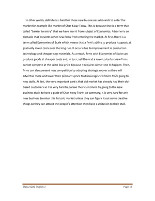 ENGL 0205 English 2 Page 15
In other words, definitely is hard for those new businesses who wish to enter the
market for example like market of Char Kway Teow. This is because that is a term that
called “barrier to entry” that we have learnt from subject of Economics. A barrier is an
obstacle that prevents other new firms from entering the market. At first, there is a
term called Economies of Scale which means that a firm’s ability to produce its goods at
gradually lower costs over the long run. It occurs due to improvement in production
technology and cheaper raw materials. As a result, firms with Economies of Scale can
produce goods at cheaper costs and, in turn, sell them at a lower price but new firms
cannot compete at the same low price because it requires some time to happen. Then,
firms can also prevent new competition by adopting strategic moves as they will
advertise more and lower their product’s price to discourage customers from going to
new stalls. At last, the very important part is that old market has already had their old-
based customers so it is very hard to pursue their customers by going to the new
business stalls to have a plate of Char Kway Teow. As summary, it is very hard for any
new business to enter this historic market unless they can figure it out some creative
things so they can attract the people’s attention then have a visitation to their stall.
 