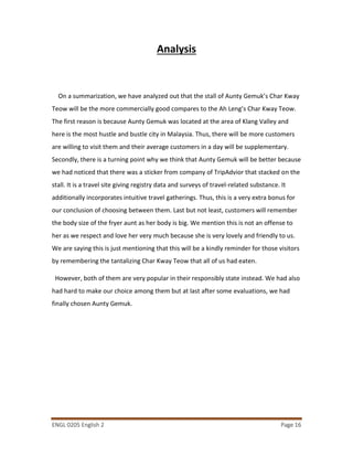 ENGL 0205 English 2 Page 16
Analysis
On a summarization, we have analyzed out that the stall of Aunty Gemuk’s Char Kway
Teow will be the more commercially good compares to the Ah Leng’s Char Kway Teow.
The first reason is because Aunty Gemuk was located at the area of Klang Valley and
here is the most hustle and bustle city in Malaysia. Thus, there will be more customers
are willing to visit them and their average customers in a day will be supplementary.
Secondly, there is a turning point why we think that Aunty Gemuk will be better because
we had noticed that there was a sticker from company of TripAdvior that stacked on the
stall. It is a travel site giving registry data and surveys of travel-related substance. It
additionally incorporates intuitive travel gatherings. Thus, this is a very extra bonus for
our conclusion of choosing between them. Last but not least, customers will remember
the body size of the fryer aunt as her body is big. We mention this is not an offense to
her as we respect and love her very much because she is very lovely and friendly to us.
We are saying this is just mentioning that this will be a kindly reminder for those visitors
by remembering the tantalizing Char Kway Teow that all of us had eaten.
However, both of them are very popular in their responsibly state instead. We had also
had hard to make our choice among them but at last after some evaluations, we had
finally chosen Aunty Gemuk.
 