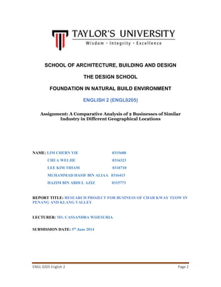ENGL 0205 English 2 Page 2
SCHOOL OF ARCHITECTURE, BUILDING AND DESIGN
THE DESIGN SCHOOL
FOUNDATION IN NATURAL BUILD ENVIRONMENT
ENGLISH 2 (ENGL0205)
Assignment: A Comparative Analysis of 2 Businesses of Similar
Industry in Different Geographical Locations
NAME: LIM CHERN YIE 0315688
CHUA WEI JIE 0316323
LEE KIM THIAM 0310710
MUHAMMAD HASIF BIN ALIAA 0316413
HAZIM BIN ABDUL AZIZ 0315773
REPORT TITLE: RESEARCH PROJECT FOR BUSINESS OF CHAR KWAY TEOW IN
PENANG AND KLANG VALLEY
LECTURER: MS. CASSANDRA WIJESURIA
SUBMISSION DATE: 5th
June 2014
 