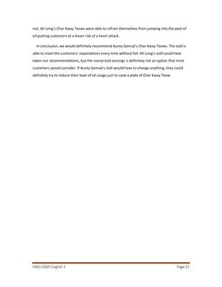 ENGL 0205 English 2 Page 21
not. Ah Leng’s Char Kway Teows were able to refrain themselves from jumping into the pool of
oil putting customers at a lesser risk of a heart attack.
In conclusion, we would definitely recommend Aunty Gemuk’s Char Kway Teows. The stall is
able to meet the customers’ expectations every time without fail. Ah Leng’s stall could have
taken our recommendations, but the overpriced servings is definitely not an option that most
customers would consider. If Aunty Gemuk’s stall would have to change anything, they could
definitely try to reduce their level of oil usage just to cook a plate of Char Kway Teow.
 
