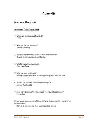 ENGL 0205 English 2 Page 22
Appendix
Interview Questions
Ah Leng’s Char Kway Teow
1) When was the business founded?
1978
2) Who are the key founders?
Teoh Koon Leong
3) What prompted the founders to start this business?
Helped to decrease burden of family.
4) What are your main products?
Char Kway Teow
5) Who are your customers?
Mostly the residents who are living nearby Jalan Dato Keramat
6) What is the business’ annual revenue figure?
Around RM255,500
7) How many branch offices/stores do you have (if applicable)?
2 branches
8) Can you provide us a brief history of your business and its most recent
developments?
Started at Air Itam and then was expanded to here
 