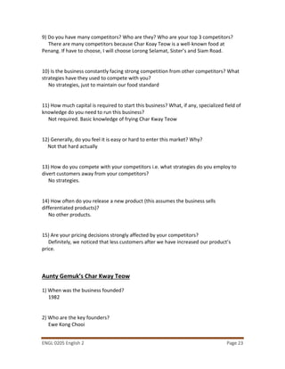 ENGL 0205 English 2 Page 23
9) Do you have many competitors? Who are they? Who are your top 3 competitors?
There are many competitors because Char Koay Teow is a well-known food at
Penang. If have to choose, I will choose Lorong Selamat, Sister’s and Siam Road.
10) Is the business constantly facing strong competition from other competitors? What
strategies have they used to compete with you?
No strategies, just to maintain our food standard
11) How much capital is required to start this business? What, if any, specialized field of
knowledge do you need to run this business?
Not required. Basic knowledge of frying Char Kway Teow
12) Generally, do you feel it is easy or hard to enter this market? Why?
Not that hard actually
13) How do you compete with your competitors i.e. what strategies do you employ to
divert customers away from your competitors?
No strategies.
14) How often do you release a new product (this assumes the business sells
differentiated products)?
No other products.
15) Are your pricing decisions strongly affected by your competitors?
Definitely, we noticed that less customers after we have increased our product’s
price.
Aunty Gemuk’s Char Kway Teow
1) When was the business founded?
1982
2) Who are the key founders?
Ewe Kong Chooi
 