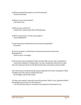 ENGL 0205 English 2 Page 24
3) What prompted the founders to start this business?
Personal Interested
4) What are your main products?
Char Kway Teow
5) Who are your customers?
People who is living nearby SS5 and Petaling Jaya.
6) What is the business’ annual revenue figure?
Around RM246,375
7) How many branch offices/stores do you have (if applicable)?
No branch
8) Can you provide us a brief history of your business and its most recent
developments?
Same as usual, no changes.
9) Do you have many competitors? Who are they? Who are your top 3 competitors?
Around 30 competitors in Klang Valley. The top 3 competitors will be the one who
share the restaurant which are the Mamak Stall, Nasi Lemak Kukus and Curry Mee.
10) Is the business constantly facing strong competition from other competitors? What
strategies have they used to compete with you?
No strategies, just be what we be.
11) How much capital is required to start this business? What, if any, specialized field of
knowledge do you need to run this business?
I am not that clear about it, my dad do not provide this information to me.
 