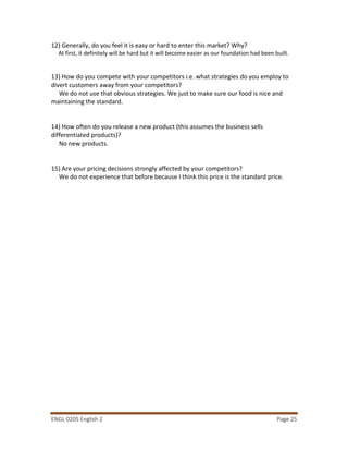 ENGL 0205 English 2 Page 25
12) Generally, do you feel it is easy or hard to enter this market? Why?
At first, it definitely will be hard but it will become easier as our foundation had been built.
13) How do you compete with your competitors i.e. what strategies do you employ to
divert customers away from your competitors?
We do not use that obvious strategies. We just to make sure our food is nice and
maintaining the standard.
14) How often do you release a new product (this assumes the business sells
differentiated products)?
No new products.
15) Are your pricing decisions strongly affected by your competitors?
We do not experience that before because I think this price is the standard price.
 