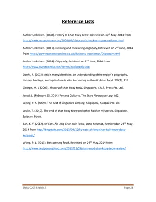 ENGL 0205 English 2 Page 28
Reference Lists
Author Unknown. (2008). History of Char Kway Teow, Retrievd on 30th May, 2014 from
http://www.keropokman.com/2008/08/history-of-char-kuey-teow-national.html
Author Unknown. (2011). Defining and measuring oligopoly, Retrieved on 2nd June, 2014
from http://www.economicsonline.co.uk/Business_economics/Oligopoly.html
Author Unknown. (2014). Oligopoly, Retrieved on 2nd June, 2014 from
http://www.investopedia.com/terms/o/oligopoly.asp
Danhi, R. (2003). Asia's many identities: an understanding of the region's geography,
history, heritage, and agriculture is vital to creating authentic Asian food, 210(2), 113.
George, M. L. (2009). History of char kway teow, Singapore, N.U.S. Press Pte. Ltd.
Jarod, L. (February 25, 2014). Penang Cultures, The Stars Newspaper, pp. A12.
Leong, Y. S. (2009). The best of Singapore cooking, Singapore, Asiapac Pte. Ltd.
Leslie, T. (2010). The end of char kway teow and other hawker mysteries, Singapore,
Epigram Books.
Tan, K. Y. (2012). KY Eats-Ah Leng Char Kuih Teow, Dato Keramat, Retrieved on 24th May,
2014 from http://kyspeaks.com/2013/04/12/ky-eats-ah-leng-char-kuih-teow-dato-
keramat/
Wong, P. L. (2013). Best penang food, Retrieved on 24th May, 2014 from
http://www.bestpenangfood.com/2013/11/05/siam-road-char-koay-teow-review/
 