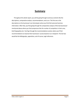 ENGL 0205 English 2 Page 4
Summary
Throughout this whole report, you will be going through numerous contents like the
descriptions, comparative analysis, recommendations, and so on. The first one is the
descriptions on the businesses’ we interviewed, where you find their personal business
information. After that, you’ll be going through the comparative analysis of the two businesses’
mentioned above where you find comparisons like the number of competitors in their area,
brief biographies etc. You’ll go through the recommendations section where you’ll find
recommendations to improve their businesses’ success based on our viewpoint. The last two
would be the bibliography, appendices, and of course, Legit references.
 