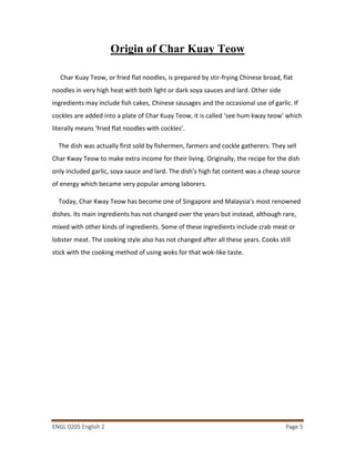 ENGL 0205 English 2 Page 5
Origin of Char Kuay Teow
Char Kuay Teow, or fried flat noodles, is prepared by stir-frying Chinese broad, flat
noodles in very high heat with both light or dark soya sauces and lard. Other side
ingredients may include fish cakes, Chinese sausages and the occasional use of garlic. If
cockles are added into a plate of Char Kuay Teow, it is called ‘see hum kway teow’ which
literally means ‘fried flat noodles with cockles’.
The dish was actually first sold by fishermen, farmers and cockle gatherers. They sell
Char Kway Teow to make extra income for their living. Originally, the recipe for the dish
only included garlic, soya sauce and lard. The dish’s high fat content was a cheap source
of energy which became very popular among laborers.
Today, Char Kway Teow has become one of Singapore and Malaysia’s most renowned
dishes. Its main ingredients has not changed over the years but instead, although rare,
mixed with other kinds of ingredients. Some of these ingredients include crab meat or
lobster meat. The cooking style also has not changed after all these years. Cooks still
stick with the cooking method of using woks for that wok-like taste.
 