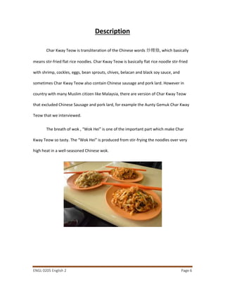 ENGL 0205 English 2 Page 6
Description
Char Kway Teow is transliteration of the Chinese words 炒粿條, which basically
means stir-fried flat rice noodles. Char Kway Teow is basically flat rice noodle stir-fried
with shrimp, cockles, eggs, bean sprouts, chives, belacan and black soy sauce, and
sometimes Char Kway Teow also contain Chinese sausage and pork lard. However in
country with many Muslim citizen like Malaysia, there are version of Char Kway Teow
that excluded Chinese Sausage and pork lard, for example the Aunty Gemuk Char Kway
Teow that we interviewed.
The breath of wok , “Wok Hei” is one of the important part which make Char
Kway Teow so tasty. The “Wok Hei” is produced from stir-frying the noodles over very
high heat in a well-seasoned Chinese wok.
 