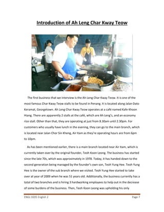 ENGL 0205 English 2 Page 7
Introduction of Ah Leng Char Kway Teow
The first business that we interview is the Ah Leng Char Kway Teow. It is one of the
most famous Char Kway Teow stalls to be found in Penang. It is located along Jalan Dato
Keramat, Georgetown. Ah Leng Char Kway Teow operates at a café named Kafe Khoon
Hiang. There are apparently 2 stalls at the café, which are Ah Leng’s, and an economy
rice stall. Other than that, they are operating at just from 8.30am until 2.30pm. For
customers who usually have lunch in the evening, they can go to the main branch, which
is located near Jalan Chor Sin Kheng, Air Itam as they’re operating hours are from 6pm
to 10pm.
As has been mentioned earlier, there is a main branch located near Air Itam, which is
currently taken over by the original founder, Teoh Koon Leong. The business has started
since the late 70s, which was approximately in 1978. Today, it has handed down to the
second generation being managed by the founder’s own son, Teoh Yung Hee. Teoh Yung
Hee is the owner of the sub branch where we visited. Teoh Yung Hee started to take
over at year of 2009 when he was 51 years old. Additionally, the business currently has a
total of two branches and is hiring 3 hardworking employees to help out in the decrease
of some burdens of the business. Then, Teoh Koon Leong was upholding his only
 