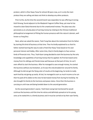 ENGL 0205 English 2 Page 8
product, which is Char Kway Teow for almost 40 years now, as it is only the main
product they are selling and does not think to develop any other products.
Prior to this, by the time the second branch was expanded, he was offering at Lorong
Kulit Penang, found adjacent to the Maybank Fragrant Coffee Shop, yet now he has
moved to Jalan Datuk Keramat due to the unwelcomed reviews. The place was also
perceived as an unlucky place of earning money by relating to the Chinese traditional
philosophical arrangement of fitting the human presence with the nature's domain, well
known as Feng Shui.
Next, when we asked the owner, Teoh Yung Hee about the motivation from his father
by starting this kind of business at that time. Then he kindly explained to us that his
father started learning the way to cook a fried Char Kway Teow based on his own
personal interest and hobby. After some time, they’re family begins to face various
kinds of financial crisis. Thus, Teoh Koon Leong decided to start the business by the only
knowledge and capabilities of earning money that he applied. He first borrowed some
money from his siblings and friends knew well because at that part of time, he can’t
even afford to start the business. After he managed to save enough money, he started
the business without any hesitation, as he was the only breadwinner around his family.
Although he did not get the flying color of results at the beginning, he tends to really
work hard by not giving up easily. At last, he managed to earn as much income as he can
then he paid all his debts to the ones he borrowed money from during his hardship. He
also brought his family to the harmony and peace status. Since then the business is
carrying on until now and being handed down to the second generation.
As the second generation’s owner, Teoh Koon Leong had mentioned he would
continue the business until the time he retires and definitely spread on to his young
ones as he stated this is a family business and it must be carried on by their own family.
 