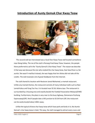 ENGL 0205 English 2 Page 9
Introduction of Aunty Gemuk Char Kway Teow
The second stall we interviewed was a local Char Kway Teow stall located somewhere
near Klang Valley. The me of the stall is Penang Fried Kway Teow, however, the people
there preferred to call it the “Aunty Gemuk’s Char Kway Teow”. The reason we describe
it that way was because the one who cooked the char kway teow, Ewe Sow Choo is a fat
auntie. She wasn’t mad but instead, she was happy that her dishes did not take all the
credits. The stall received a lot of great feedbacks from the Internet.
The stall shared its location with Restoran Jamal Mohamed, a mamak restaurant.
Unlike any mamak themes, the restaurant consists of many individual stalls such as Nasi
Lemak Kukus and Yong Tau Foo. It is located near SS 5A, Kelana Jaya. The restaurant is
surrounded by a housing area and exactly beside the Football Association Malaysia(FAM)
building. Furthermore, the place is very near to the busy highway, Damansara-Puchong
Expressway(LDP). And if people take a left junction to SS 5A from LDP, the restaurant
can be easily located about 100m away.
Unlike the typical chinese char kway teow which have pork and lards in it, the Auntie
Gemuk’s char kway teow is halal. This way, the stall managed to attract every races and
 