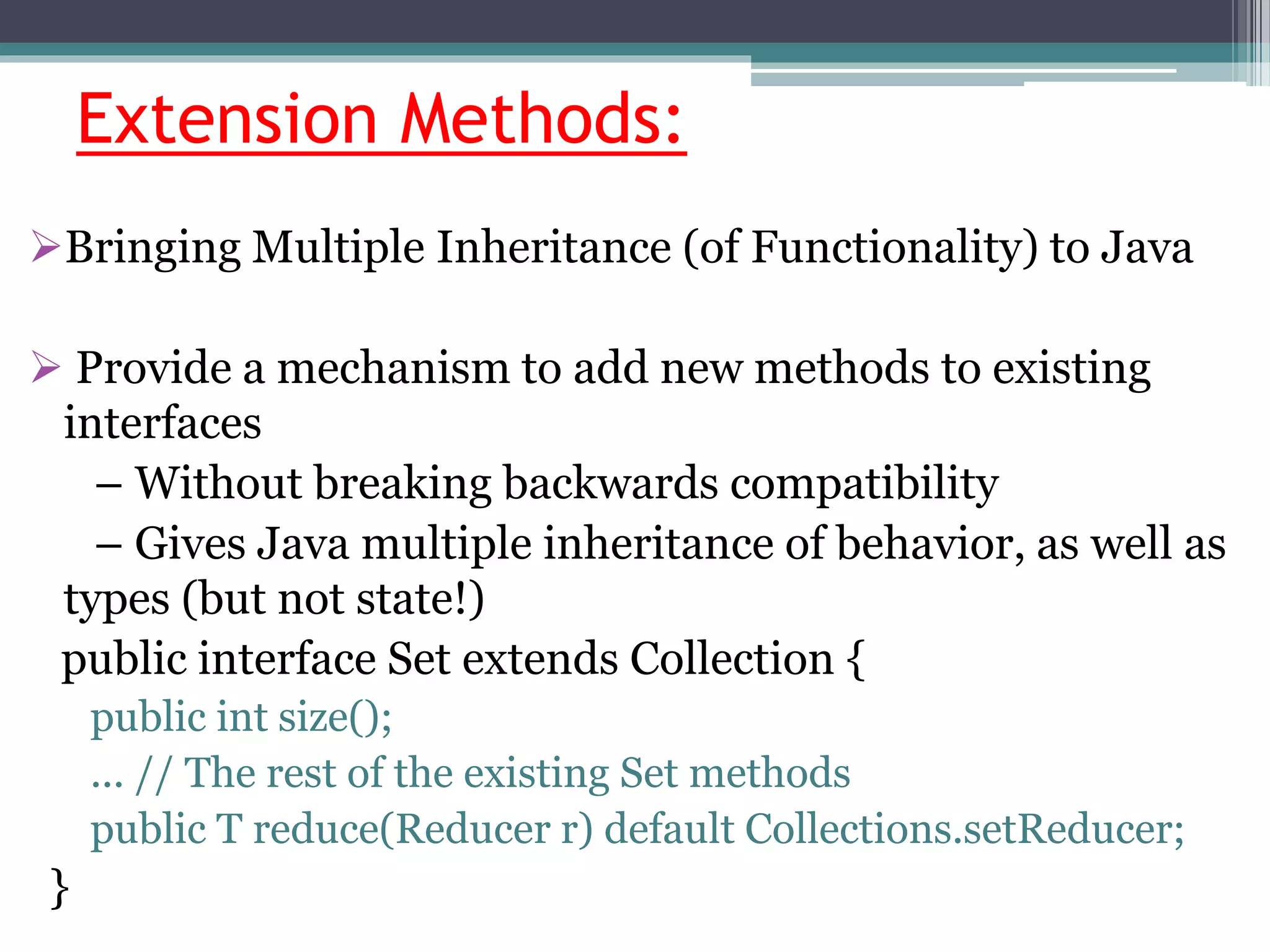 Extension Methods:
Bringing Multiple Inheritance (of Functionality) to Java
 Provide a mechanism to add new methods to existing
interfaces
– Without breaking backwards compatibility
– Gives Java multiple inheritance of behavior, as well as
types (but not state!)
public interface Set extends Collection {
public int size();
... // The rest of the existing Set methods
public T reduce(Reducer r) default Collections.setReducer;
}
 