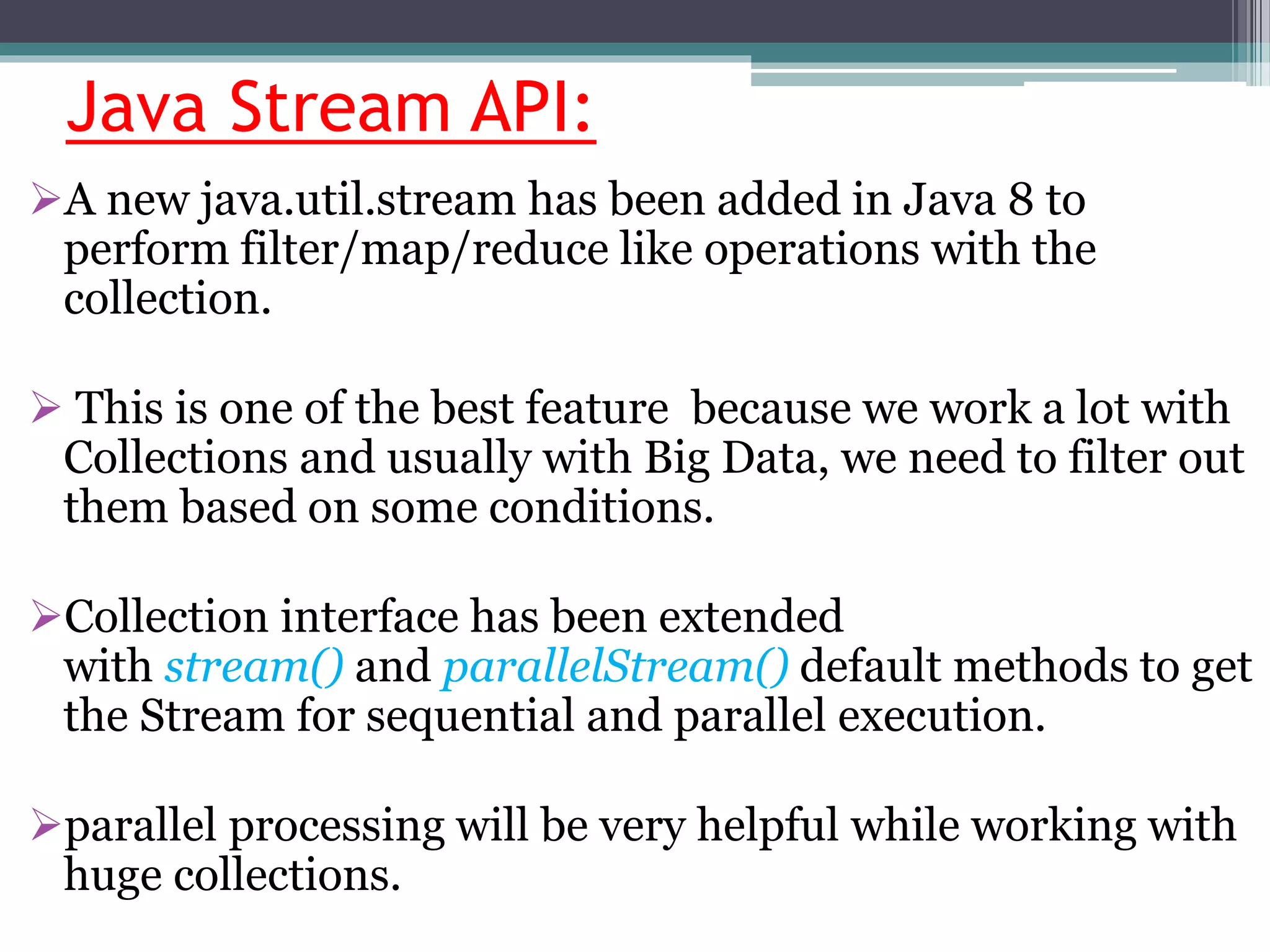 Java Stream API:
A new java.util.stream has been added in Java 8 to
perform filter/map/reduce like operations with the
collection.
 This is one of the best feature because we work a lot with
Collections and usually with Big Data, we need to filter out
them based on some conditions.
Collection interface has been extended
with stream() and parallelStream() default methods to get
the Stream for sequential and parallel execution.
parallel processing will be very helpful while working with
huge collections.
 