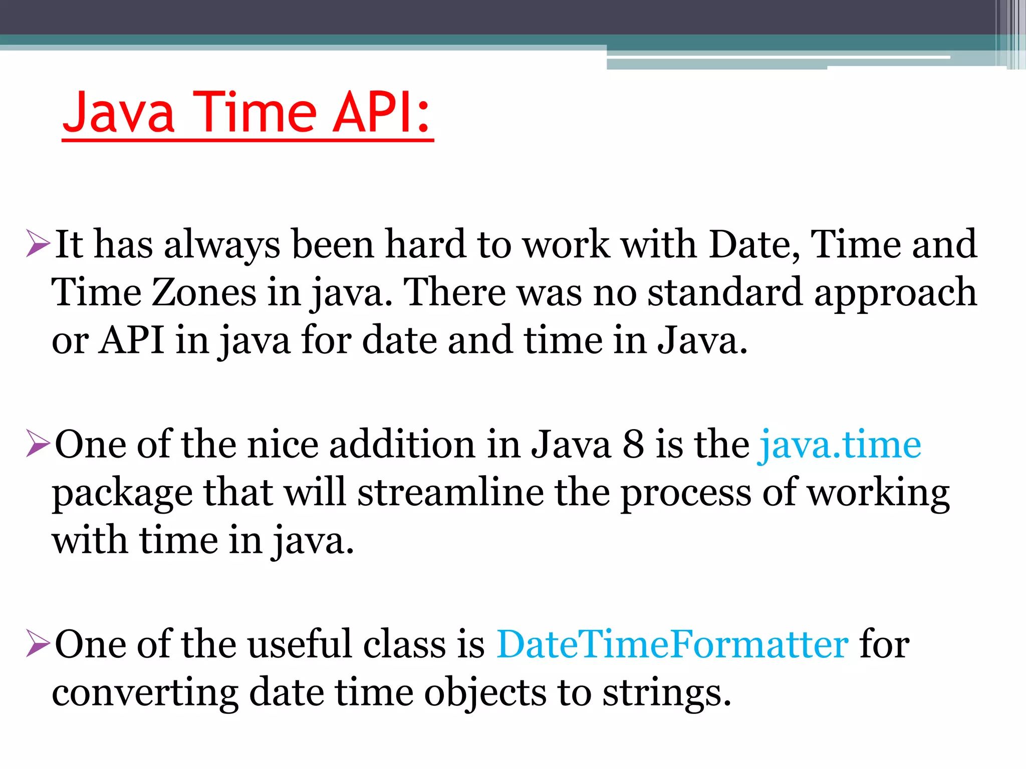 Java Time API:
It has always been hard to work with Date, Time and
Time Zones in java. There was no standard approach
or API in java for date and time in Java.
One of the nice addition in Java 8 is the java.time
package that will streamline the process of working
with time in java.
One of the useful class is DateTimeFormatter for
converting date time objects to strings.
 